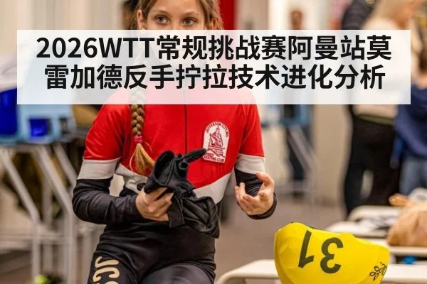 2026WTT常规挑战赛阿曼站莫雷加德反手拧拉技术进化分析